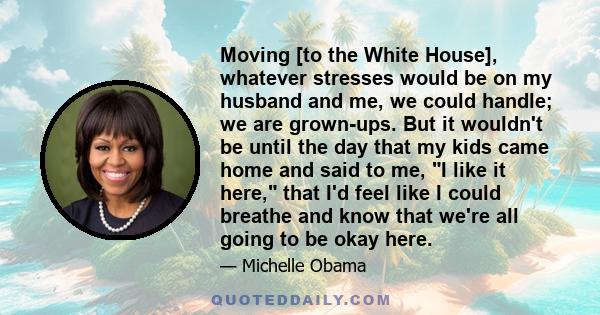 Moving [to the White House], whatever stresses would be on my husband and me, we could handle; we are grown-ups. But it wouldn't be until the day that my kids came home and said to me, I like it here, that I'd feel like 