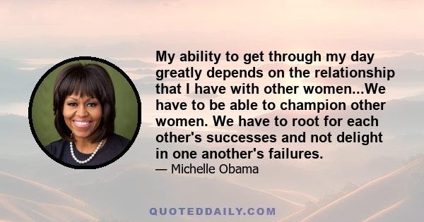 My ability to get through my day greatly depends on the relationship that I have with other women...We have to be able to champion other women. We have to root for each other's successes and not delight in one another's 