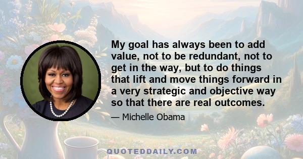 My goal has always been to add value, not to be redundant, not to get in the way, but to do things that lift and move things forward in a very strategic and objective way so that there are real outcomes.