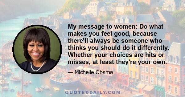 My message to women: Do what makes you feel good, because there'll always be someone who thinks you should do it differently. Whether your choices are hits or misses, at least they're your own.