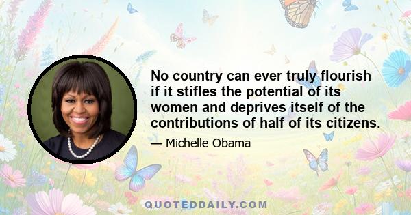 No country can ever truly flourish if it stifles the potential of its women and deprives itself of the contributions of half of its citizens.