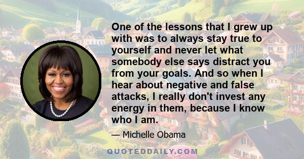 One of the lessons that I grew up with was to always stay true to yourself and never let what somebody else says distract you from your goals. And so when I hear about negative and false attacks, I really don't invest