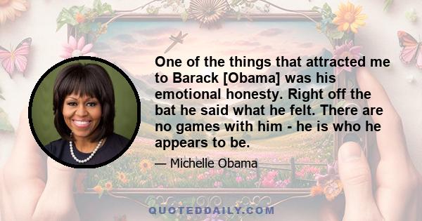 One of the things that attracted me to Barack [Obama] was his emotional honesty. Right off the bat he said what he felt. There are no games with him - he is who he appears to be.