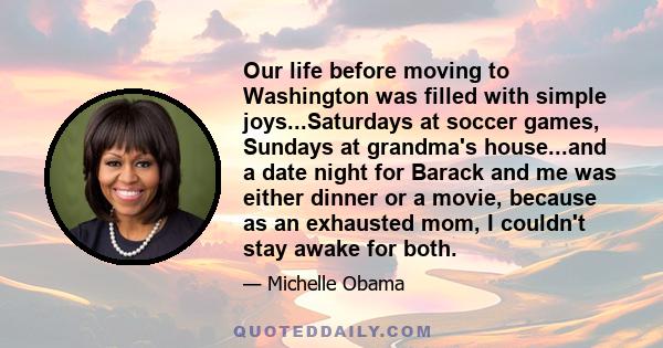 Our life before moving to Washington was filled with simple joys...Saturdays at soccer games, Sundays at grandma's house...and a date night for Barack and me was either dinner or a movie, because as an exhausted mom, I