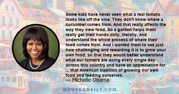 Some kids have never seen what a real tomato looks like off the vine. They don't know where a cucumber comes from. And that really affects the way they view food. So a garden helps them really get their hands dirty,