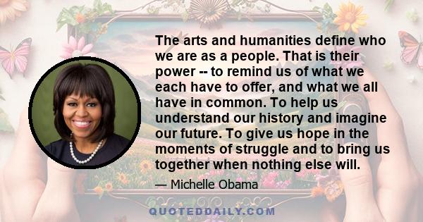 The arts and humanities define who we are as a people. That is their power -- to remind us of what we each have to offer, and what we all have in common. To help us understand our history and imagine our future. To give 