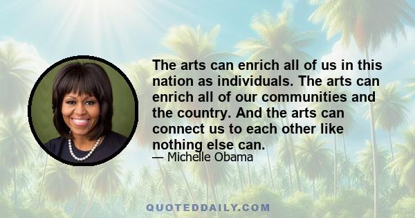 The arts can enrich all of us in this nation as individuals. The arts can enrich all of our communities and the country. And the arts can connect us to each other like nothing else can.