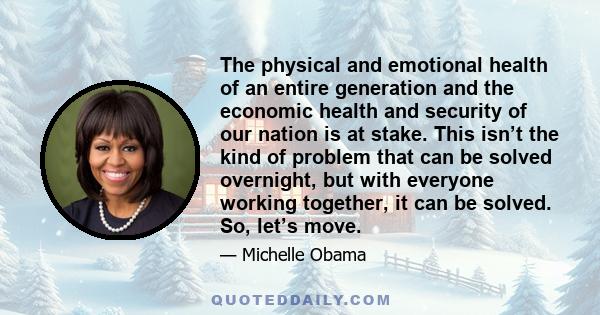 The physical and emotional health of an entire generation and the economic health and security of our nation is at stake. This isn’t the kind of problem that can be solved overnight, but with everyone working together,