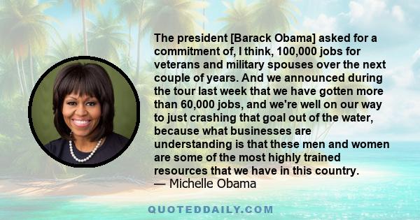 The president [Barack Obama] asked for a commitment of, I think, 100,000 jobs for veterans and military spouses over the next couple of years. And we announced during the tour last week that we have gotten more than