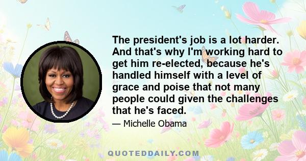 The president's job is a lot harder. And that's why I'm working hard to get him re-elected, because he's handled himself with a level of grace and poise that not many people could given the challenges that he's faced.