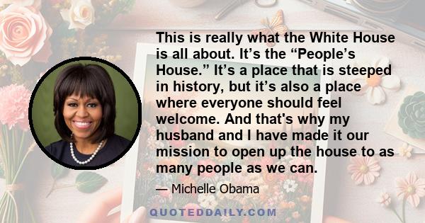 This is really what the White House is all about. It’s the “People’s House.” It’s a place that is steeped in history, but it’s also a place where everyone should feel welcome. And that's why my husband and I have made