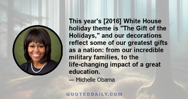 This year's [2016] White House holiday theme is The Gift of the Holidays, and our decorations reflect some of our greatest gifts as a nation: from our incredible military families, to the life-changing impact of a great 