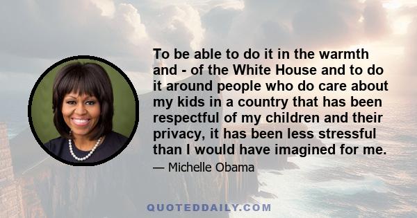 To be able to do it in the warmth and - of the White House and to do it around people who do care about my kids in a country that has been respectful of my children and their privacy, it has been less stressful than I