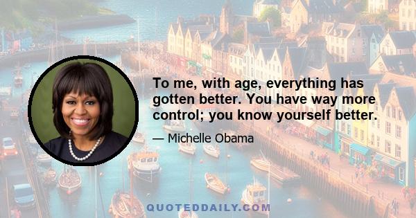 To me, with age, everything has gotten better. You have way more control; you know yourself better.