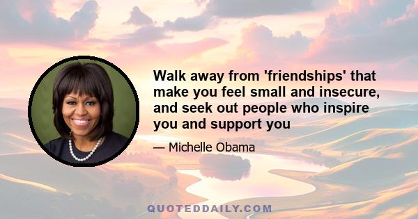 Walk away from 'friendships' that make you feel small and insecure, and seek out people who inspire you and support you