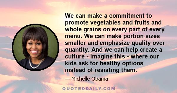 We can make a commitment to promote vegetables and fruits and whole grains on every part of every menu. We can make portion sizes smaller and emphasize quality over quantity. And we can help create a culture - imagine