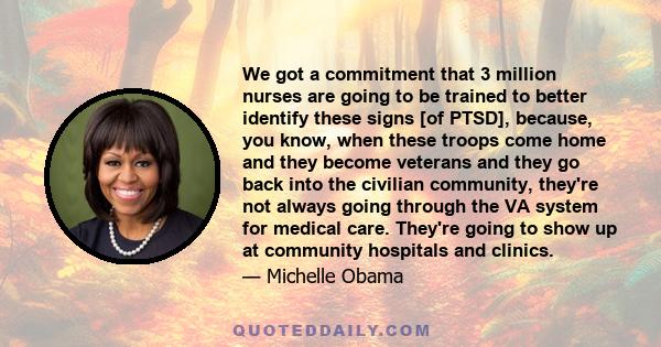 We got a commitment that 3 million nurses are going to be trained to better identify these signs [of PTSD], because, you know, when these troops come home and they become veterans and they go back into the civilian