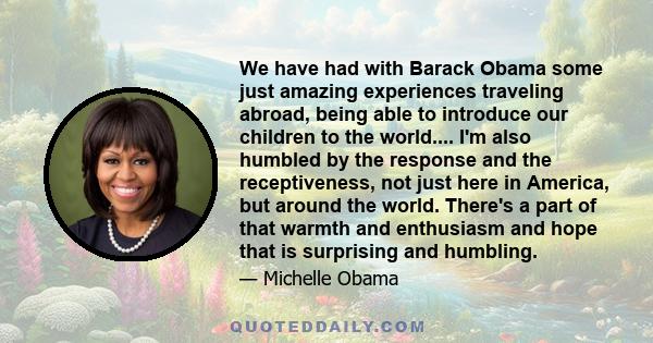 We have had with Barack Obama some just amazing experiences traveling abroad, being able to introduce our children to the world.... I'm also humbled by the response and the receptiveness, not just here in America, but