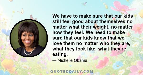 We have to make sure that our kids still feel good about themselves no matter what their weight, no matter how they feel. We need to make sure that our kids know that we love them no matter who they are, what they look