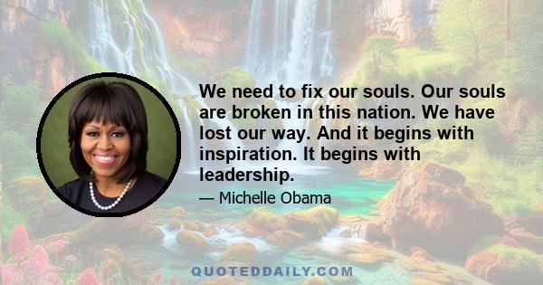 We need to fix our souls. Our souls are broken in this nation. We have lost our way. And it begins with inspiration. It begins with leadership.