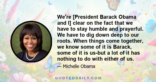 We're [President Barack Obama and I] clear on the fact that we have to stay humble and prayerful. We have to dig down deep to our roots. When things come together, we know some of it is Barack, some of it is us-but a