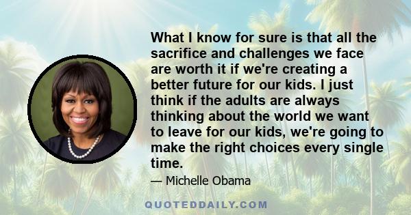 What I know for sure is that all the sacrifice and challenges we face are worth it if we're creating a better future for our kids. I just think if the adults are always thinking about the world we want to leave for our