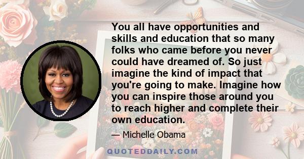 You all have opportunities and skills and education that so many folks who came before you never could have dreamed of. So just imagine the kind of impact that you're going to make. Imagine how you can inspire those