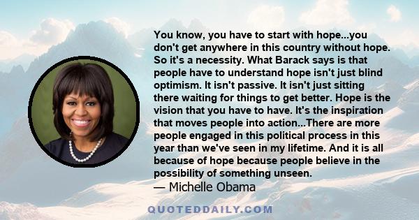 You know, you have to start with hope...you don't get anywhere in this country without hope. So it's a necessity. What Barack says is that people have to understand hope isn't just blind optimism. It isn't passive. It