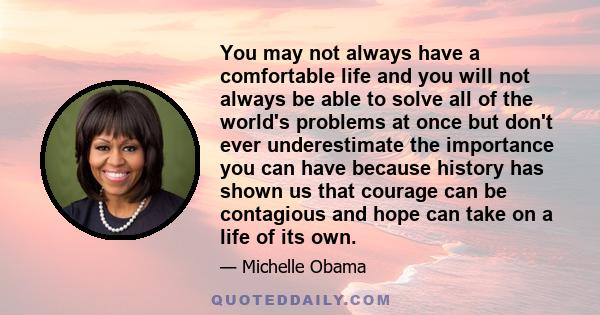 You may not always have a comfortable life and you will not always be able to solve all of the world's problems at once but don't ever underestimate the importance you can have because history has shown us that courage