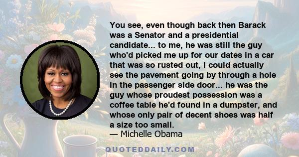 You see, even though back then Barack was a Senator and a presidential candidate... to me, he was still the guy who'd picked me up for our dates in a car that was so rusted out, I could actually see the pavement going