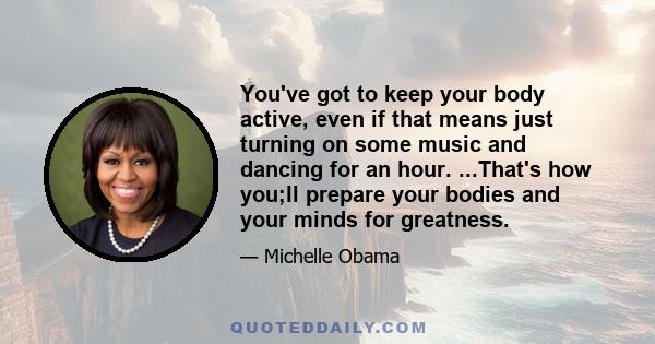 You've got to keep your body active, even if that means just turning on some music and dancing for an hour. ...That's how you;ll prepare your bodies and your minds for greatness.