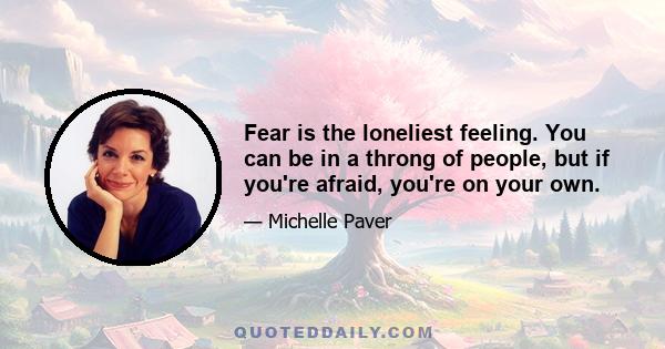 Fear is the loneliest feeling. You can be in a throng of people, but if you're afraid, you're on your own.