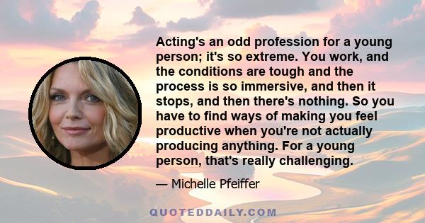 Acting's an odd profession for a young person; it's so extreme. You work, and the conditions are tough and the process is so immersive, and then it stops, and then there's nothing. So you have to find ways of making you 