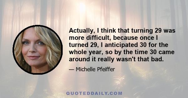 Actually, I think that turning 29 was more difficult, because once I turned 29, I anticipated 30 for the whole year, so by the time 30 came around it really wasn't that bad.