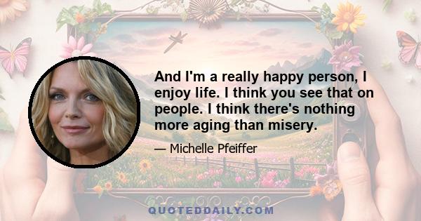 And I'm a really happy person, I enjoy life. I think you see that on people. I think there's nothing more aging than misery.