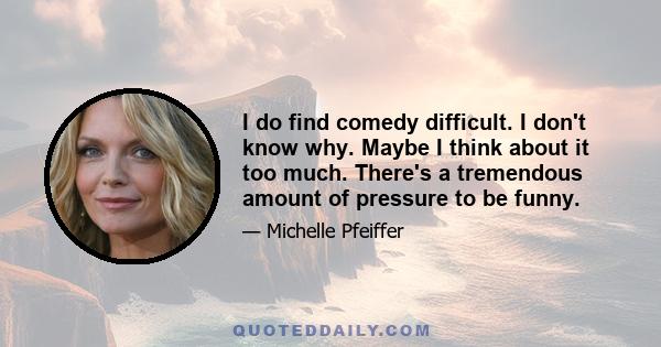 I do find comedy difficult. I don't know why. Maybe I think about it too much. There's a tremendous amount of pressure to be funny.