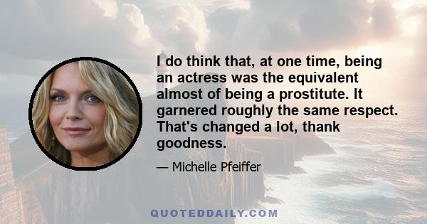 I do think that, at one time, being an actress was the equivalent almost of being a prostitute. It garnered roughly the same respect. That's changed a lot, thank goodness.