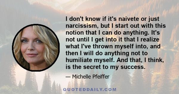 I don't know if it's naivete or just narcissism, but I start out with this notion that I can do anything. It's not until I get into it that I realize what I've thrown myself into, and then I will do anything not to