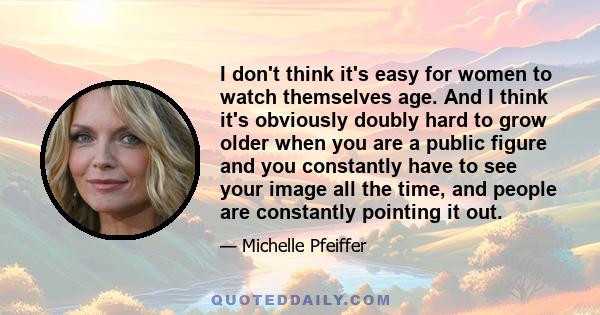 I don't think it's easy for women to watch themselves age. And I think it's obviously doubly hard to grow older when you are a public figure and you constantly have to see your image all the time, and people are