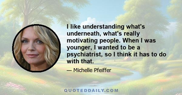 I like understanding what's underneath, what's really motivating people. When I was younger, I wanted to be a psychiatrist, so I think it has to do with that.