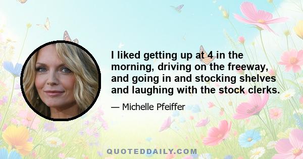 I liked getting up at 4 in the morning, driving on the freeway, and going in and stocking shelves and laughing with the stock clerks.