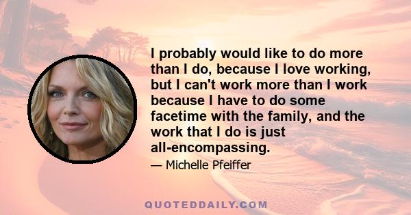 I probably would like to do more than I do, because I love working, but I can't work more than I work because I have to do some facetime with the family, and the work that I do is just all-encompassing.