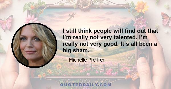 I still think people will find out that I’m really not very talented. I’m really not very good. It’s all been a big sham.