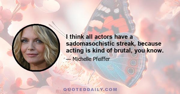 I think all actors have a sadomasochistic streak, because acting is kind of brutal, you know.