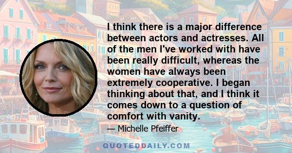 I think there is a major difference between actors and actresses. All of the men I've worked with have been really difficult, whereas the women have always been extremely cooperative. I began thinking about that, and I