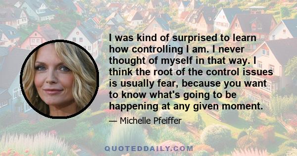 I was kind of surprised to learn how controlling I am. I never thought of myself in that way. I think the root of the control issues is usually fear, because you want to know what's going to be happening at any given