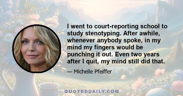 I went to court-reporting school to study stenotyping. After awhile, whenever anybody spoke, in my mind my fingers would be punching it out. Even two years after I quit, my mind still did that.