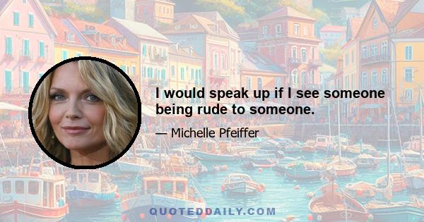 I would speak up if I see someone being rude to someone.