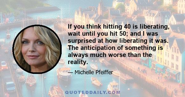 If you think hitting 40 is liberating, wait until you hit 50; and I was surprised at how liberating it was. The anticipation of something is always much worse than the reality.