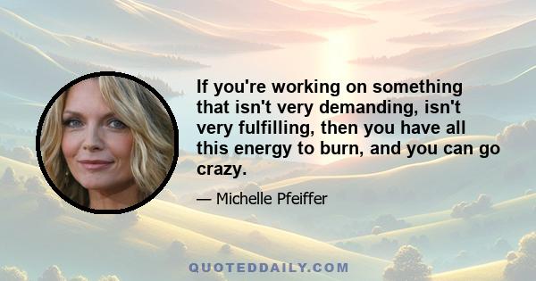 If you're working on something that isn't very demanding, isn't very fulfilling, then you have all this energy to burn, and you can go crazy.